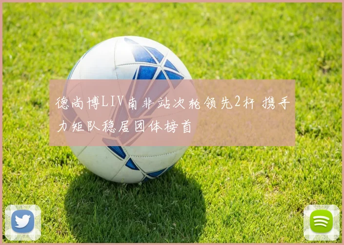 德尚博LIV南非站次轮领先2杆 携手力矩队稳居团体榜首