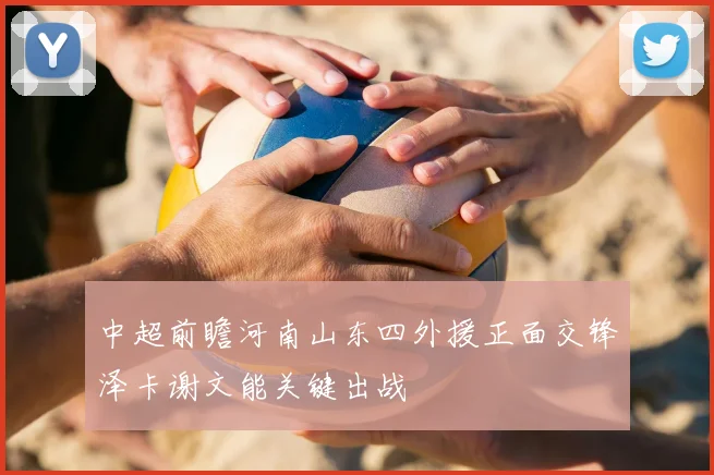 中超前瞻河南山东四外援正面交锋泽卡谢文能关键出战
