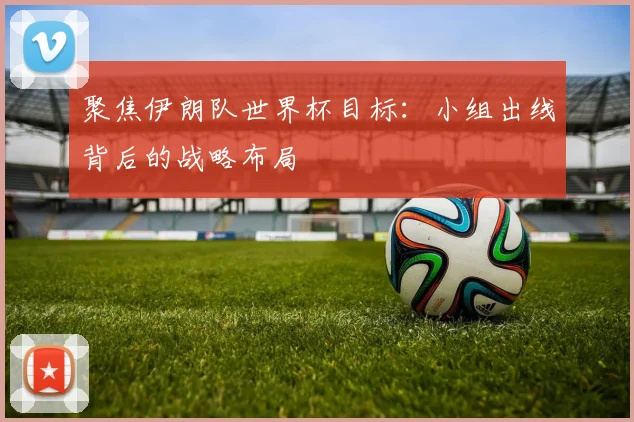 聚焦伊朗队世界杯目标：小组出线背后的战略布局