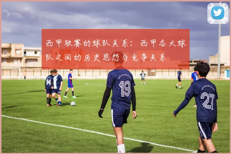 西甲联赛的球队关系：西甲各大球队之间的历史恩怨与竞争关系